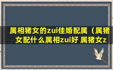 属相猪女的zui佳婚配属（属猪女配什么属相zui好 属猪女zui佳婚配）